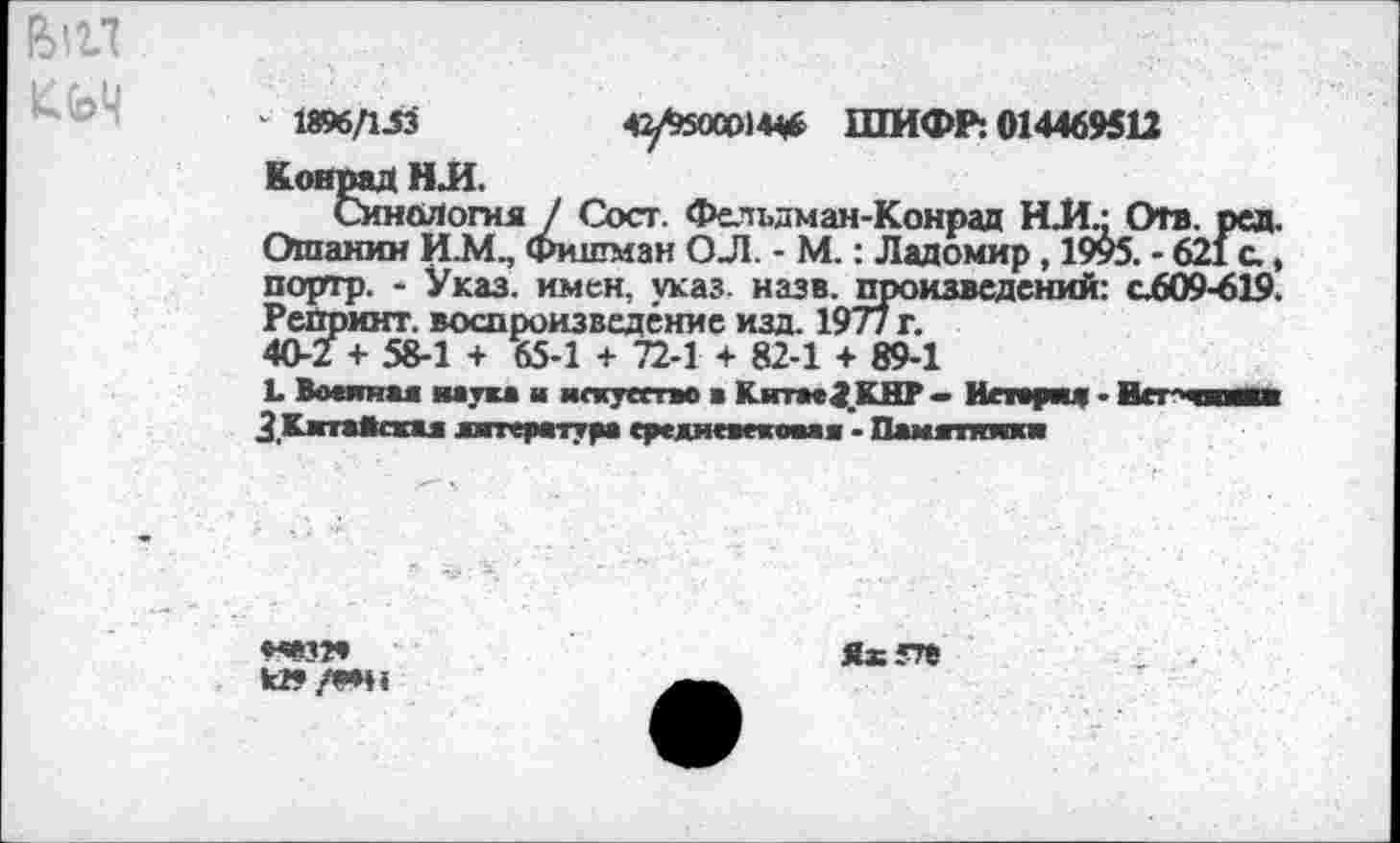 ﻿кьч
' 1896/1.53	42/^5000)4^ ШИФР: 014469511
Конрад Н Л.
Синология J Сост. Фельдман-Конрад НИ.; Отв. ред. Ошанин И.М., Фишман О Л. - М.: Ладомир, 1995. - 621 с., портр. - Указ, имен, указ. назв. произведений: с609-619. Репринт, воспроизведение изд. 197/ г. 40-2 + 58-1 + 65-1 + 72-1 + 82-1 + 89-1
L Вминая наука ■ искусство а Китае^.КНР — Истерия - Wei аки 3 Китайски литература средневековая - Памятники
«*зг* к» /"*н
Яхгте